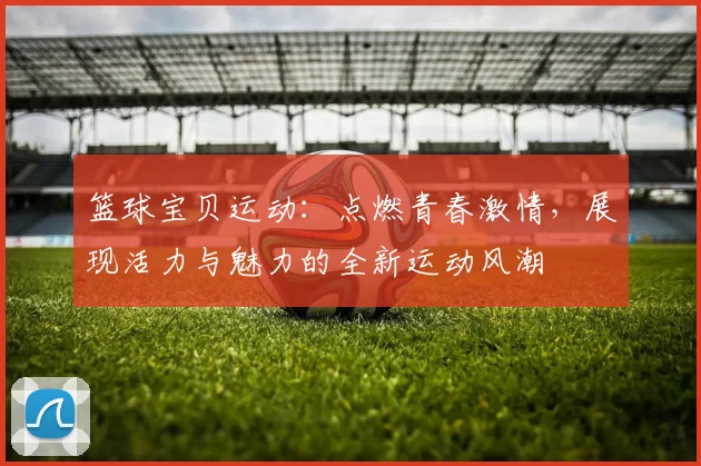 篮球宝贝运动：点燃青春激情，展现活力与魅力的全新运动风潮