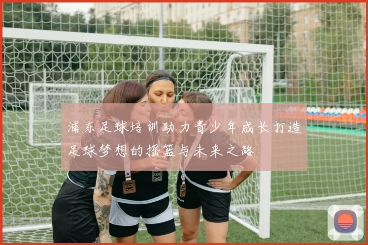 浦东足球培训助力青少年成长打造足球梦想的摇篮与未来之路