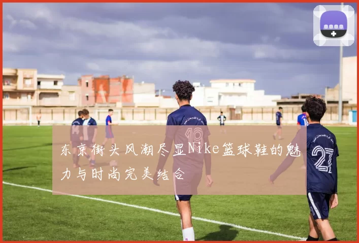 东京街头风潮尽显Nike篮球鞋的魅力与时尚完美结合