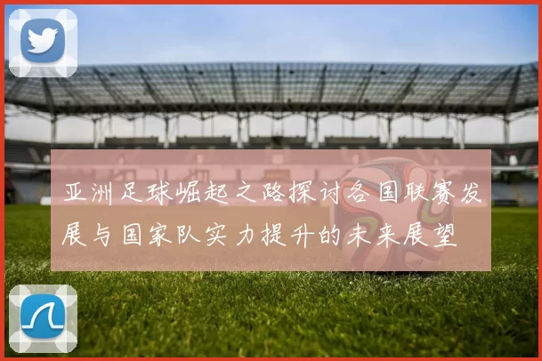 亚洲足球崛起之路探讨各国联赛发展与国家队实力提升的未来展望